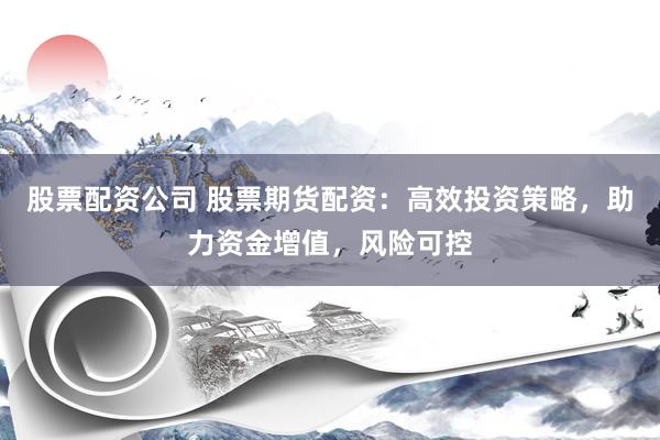 股票配资公司 股票期货配资：高效投资策略，助力资金增值，风险可控