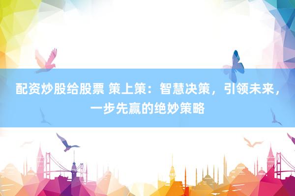 配资炒股给股票 策上策：智慧决策，引领未来，一步先赢的绝妙策略
