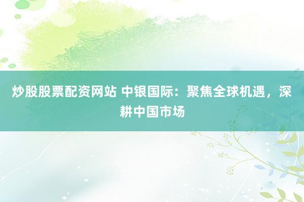 炒股股票配资网站 中银国际：聚焦全球机遇，深耕中国市场