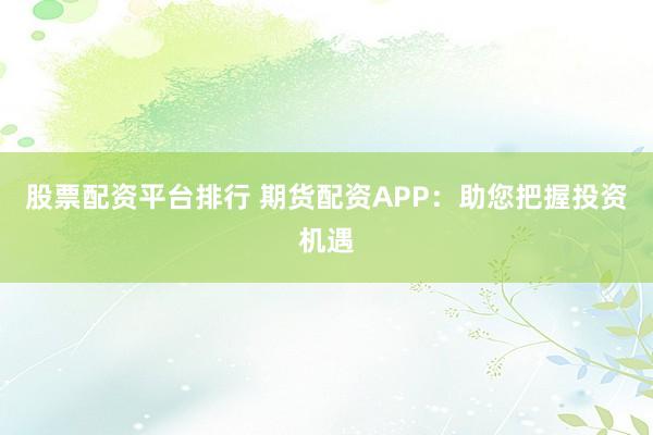 股票配资平台排行 期货配资APP：助您把握投资机遇