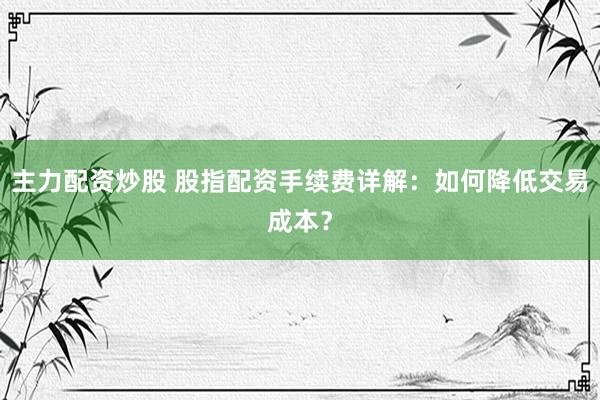 主力配资炒股 股指配资手续费详解：如何降低交易成本？