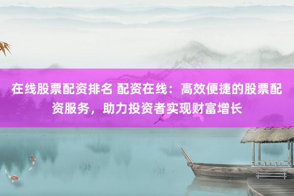 在线股票配资排名 配资在线：高效便捷的股票配资服务，助力投资者实现财富增长