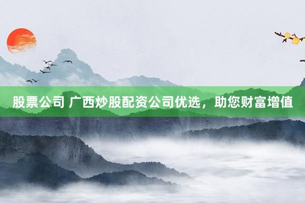股票公司 广西炒股配资公司优选，助您财富增值