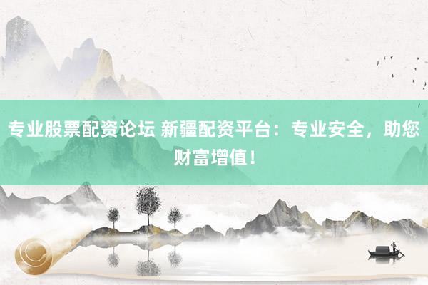 专业股票配资论坛 新疆配资平台：专业安全，助您财富增值！