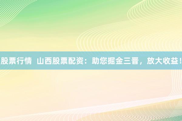股票行情  山西股票配资：助您掘金三晋，放大收益！