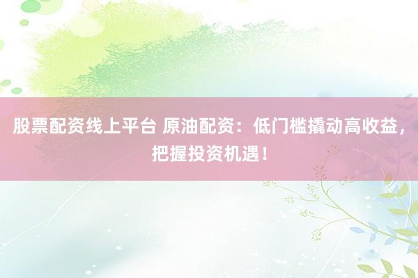 股票配资线上平台 原油配资：低门槛撬动高收益，把握投资机遇！