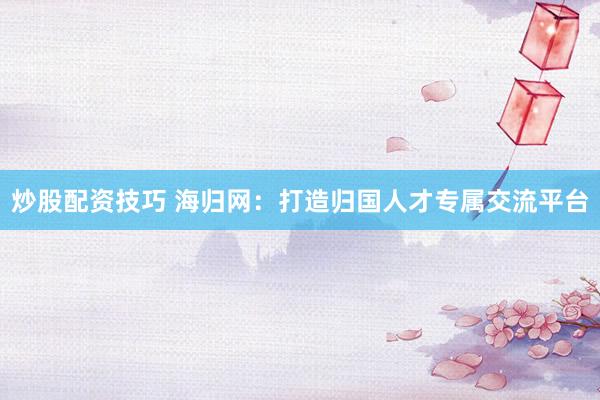 炒股配资技巧 海归网：打造归国人才专属交流平台