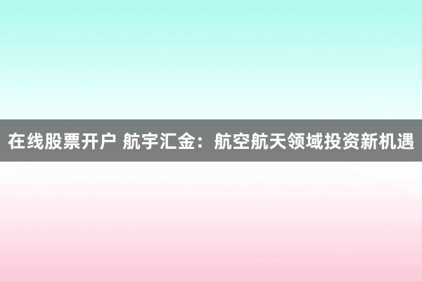在线股票开户 航宇汇金：航空航天领域投资新机遇