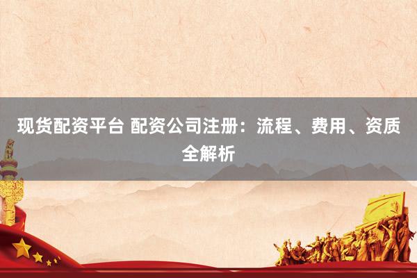 现货配资平台 配资公司注册：流程、费用、资质全解析