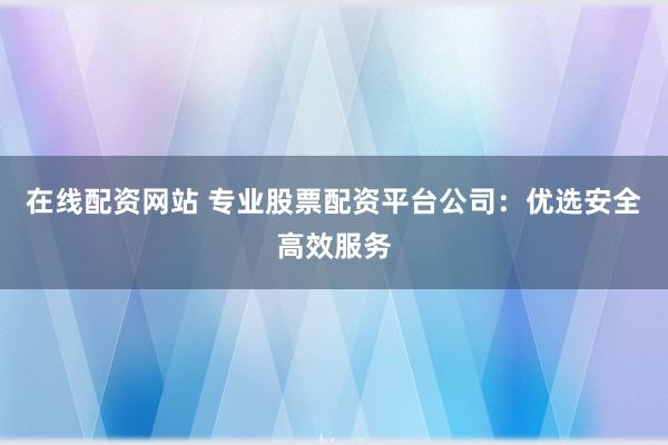 在线配资网站 专业股票配资平台公司：优选安全高效服务
