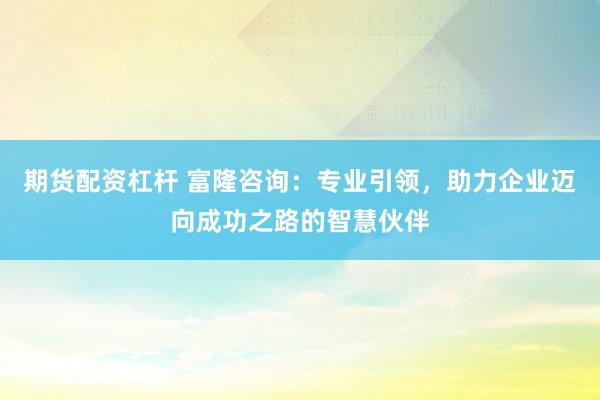 期货配资杠杆 富隆咨询：专业引领，助力企业迈向成功之路的智慧伙伴