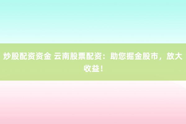 炒股配资资金 云南股票配资：助您掘金股市，放大收益！