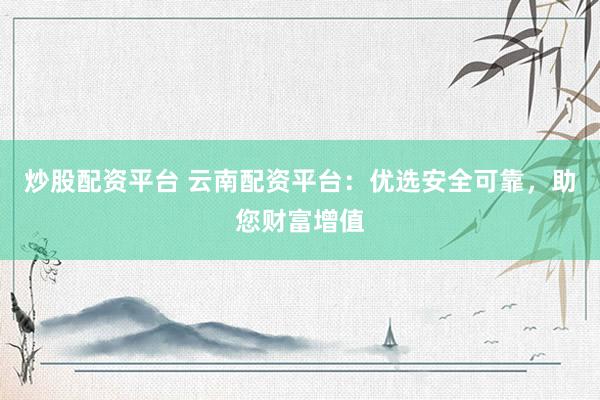 炒股配资平台 云南配资平台：优选安全可靠，助您财富增值