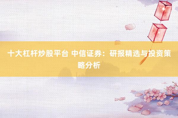 十大杠杆炒股平台 中信证券：研报精选与投资策略分析