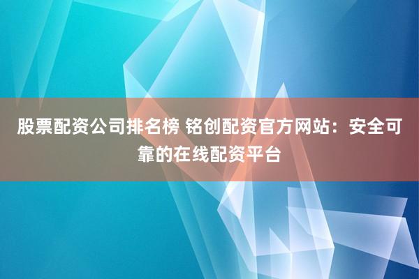 股票配资公司排名榜 铭创配资官方网站：安全可靠的在线配资平台