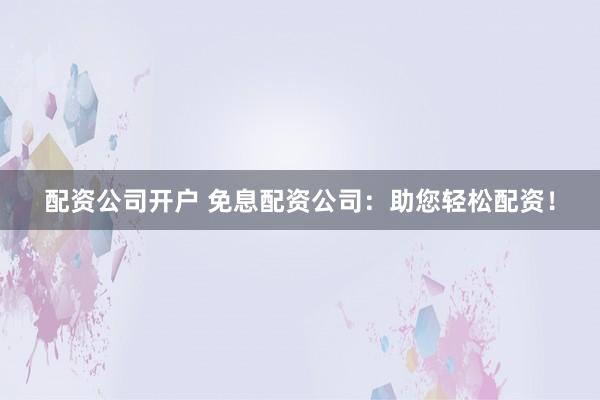 配资公司开户 免息配资公司：助您轻松配资！