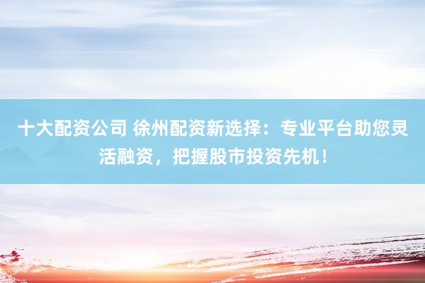 十大配资公司 徐州配资新选择：专业平台助您灵活融资，把握股市投资先机！