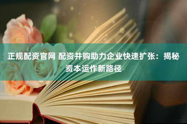 正规配资官网 配资并购助力企业快速扩张：揭秘资本运作新路径