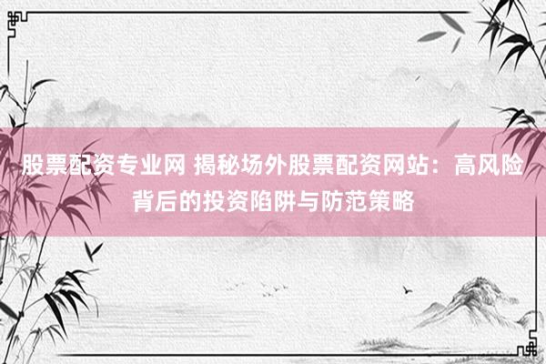 股票配资专业网 揭秘场外股票配资网站：高风险背后的投资陷阱与防范策略