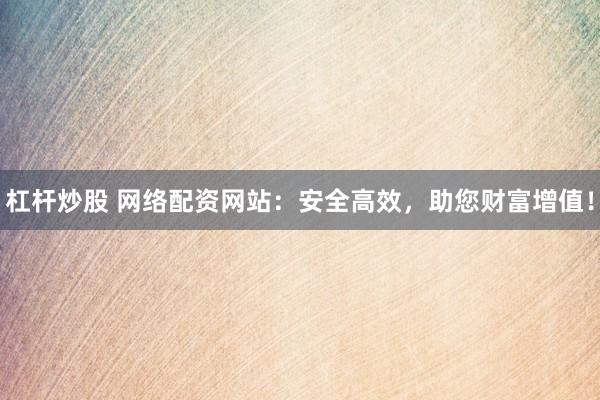 杠杆炒股 网络配资网站：安全高效，助您财富增值！