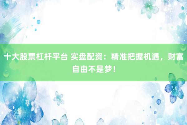 十大股票杠杆平台 实盘配资：精准把握机遇，财富自由不是梦！