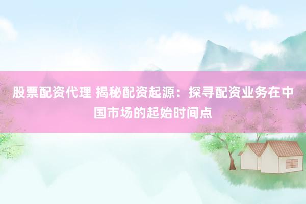 股票配资代理 揭秘配资起源：探寻配资业务在中国市场的起始时间点