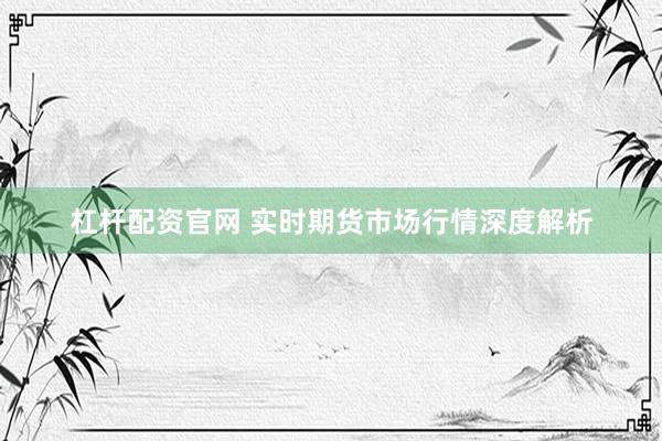 杠杆配资官网 实时期货市场行情深度解析