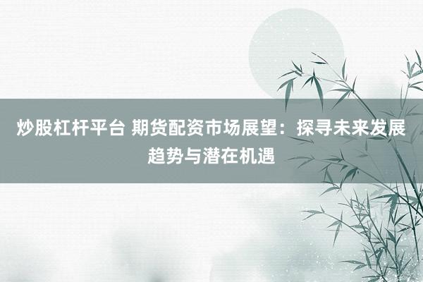 炒股杠杆平台 期货配资市场展望：探寻未来发展趋势与潜在机遇
