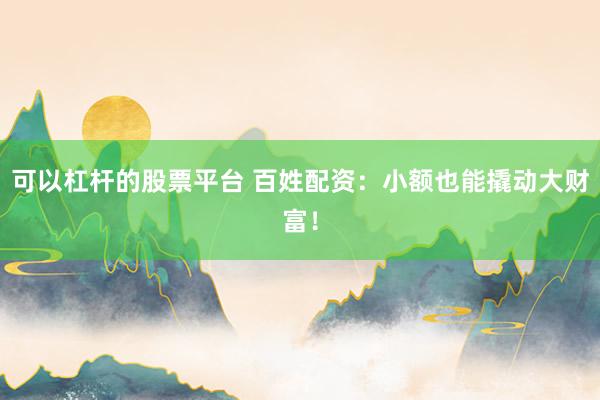 可以杠杆的股票平台 百姓配资：小额也能撬动大财富！