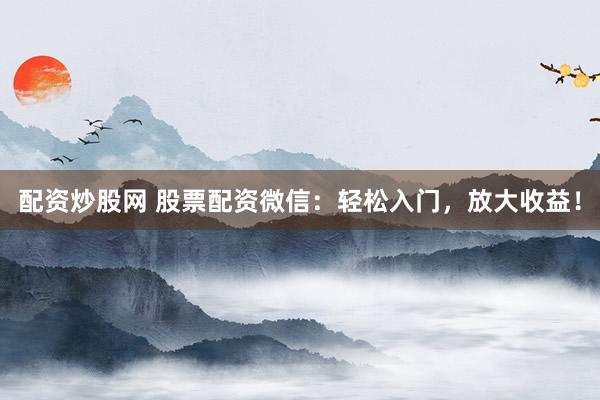 配资炒股网 股票配资微信：轻松入门，放大收益！
