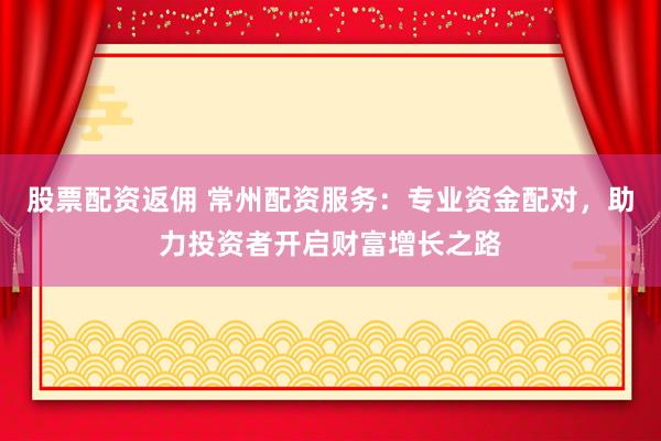 股票配资返佣 常州配资服务：专业资金配对，助力投资者开启财富增长之路