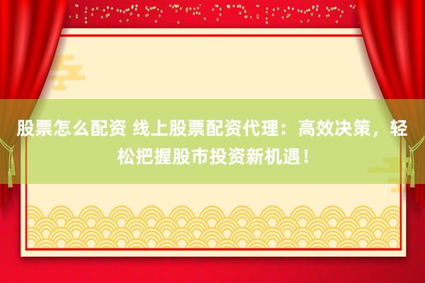 股票怎么配资 线上股票配资代理：高效决策，轻松把握股市投资新机遇！