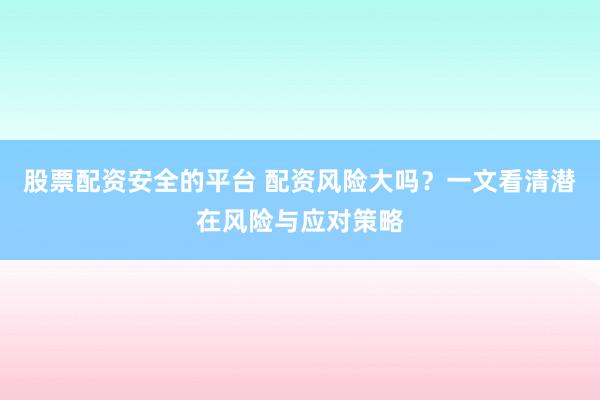 股票配资安全的平台 配资风险大吗？一文看清潜在风险与应对策略
