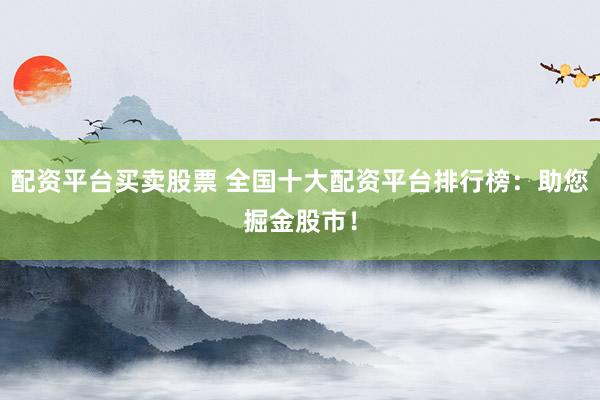 配资平台买卖股票 全国十大配资平台排行榜：助您掘金股市！