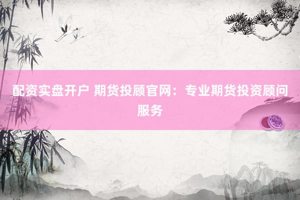 配资实盘开户 期货投顾官网：专业期货投资顾问服务