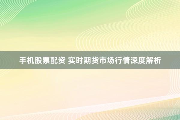 手机股票配资 实时期货市场行情深度解析