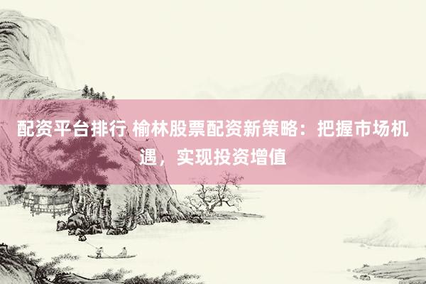 配资平台排行 榆林股票配资新策略：把握市场机遇，实现投资增值