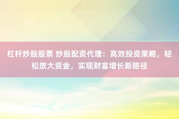 杠杆炒股股票 炒股配资代理：高效投资策略，轻松放大资金，实现财富增长新路径
