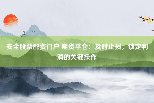 安全股票配资门户 期货平仓：及时止损，锁定利润的关键操作
