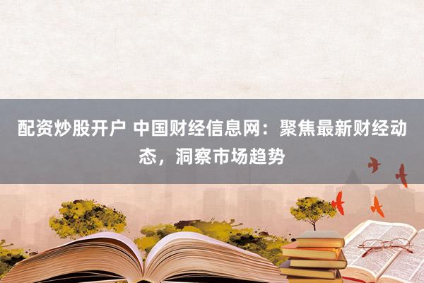 配资炒股开户 中国财经信息网：聚焦最新财经动态，洞察市场趋势
