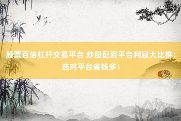 股票百倍杠杆交易平台 炒股配资平台利息大比拼:选对平台省钱多!