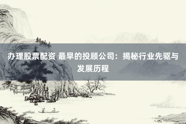 办理股票配资 最早的投顾公司：揭秘行业先驱与发展历程