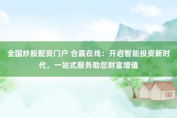 全国炒股配资门户 合赢在线：开启智能投资新时代，一站式服务助您财富增值