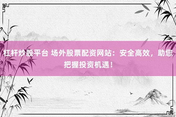 杠杆炒股平台 场外股票配资网站：安全高效，助您把握投资机遇！