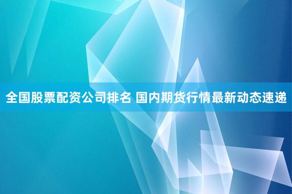 全国股票配资公司排名 国内期货行情最新动态速递