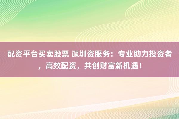 配资平台买卖股票 深圳资服务：专业助力投资者，高效配资，共创财富新机遇！