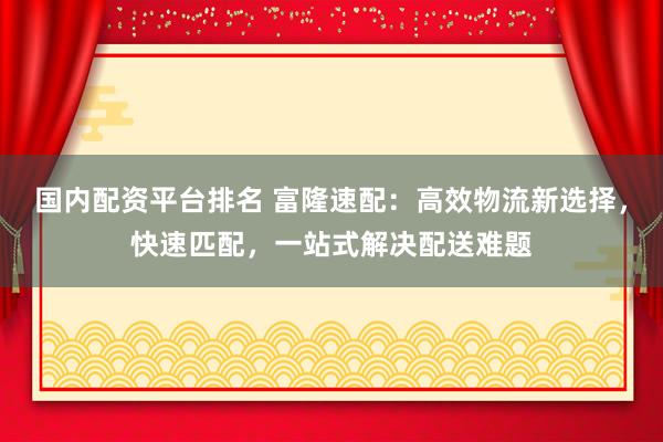 国内配资平台排名 富隆速配：高效物流新选择，快速匹配，一站式解决配送难题