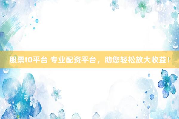 股票t0平台 专业配资平台，助您轻松放大收益！