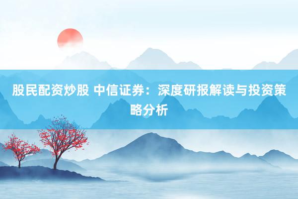 股民配资炒股 中信证券：深度研报解读与投资策略分析
