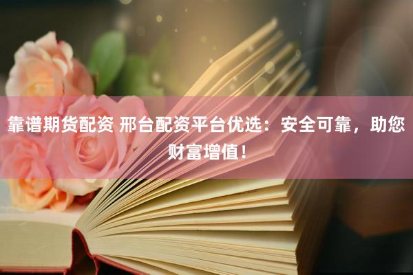 靠谱期货配资 邢台配资平台优选：安全可靠，助您财富增值！